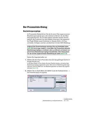 Page 411CUBASE SX/SL
Audiobearbeitung und Audiofunktionen 16 – 411
Der Prozessliste-Dialog
Bearbeitungsvorgänge
Im Prozessliste-Dialog können Sie die für einen Clip vorgenommenen 
Bearbeitungsvorgänge ganz oder teilweise entfernen. Zu den Bear-
beitungsfunktionen, die auf diese Weise verändert werden können, 
gehören die Funktionen aus dem Effekte-Untermenü, die angewand-
ten PlugIn-Effekte sowie Funktionen im Sample-Editor, z. B. Aus-
schneiden, Einfügen, Löschen und Zeichnen mit dem Stift-Werkzeug.
Aufgrund...