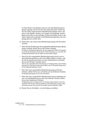 Page 412CUBASE SX/SL
16 – 412 Audiobearbeitung und Audiofunktionen
Im linken Bereich des Dialogs wird eine Liste aller Bearbeitungsvor-
gänge angezeigt, die Sie auf den Clip angewandt haben. Dabei ste-
hen die zuletzt vorgenommenen Bearbeitungsvorgänge unten in der 
Liste. In den Spalten »Anfang« und »Länge« wird angezeigt, welcher 
Bereich des Clips mit der jeweiligen Funktion bearbeitet wurde. In der 
Status-Spalte wird angezeigt, ob die Bearbeitung geändert oder rück-
gängig gemacht werden kann.
3.Klicken Sie...