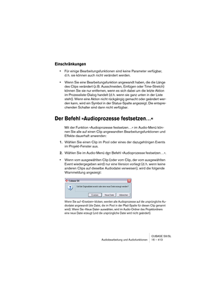 Page 413CUBASE SX/SL
Audiobearbeitung und Audiofunktionen 16 – 413
Einschränkungen
•Für einige Bearbeitungsfunktionen sind keine Parameter verfügbar, 
d. h. sie können auch nicht verändert werden.
•Wenn Sie eine Bearbeitungsfunktion angewandt haben, die die Länge 
des Clips verändert (z. B. Ausschneiden, Einfügen oder Time-Stretch) 
können Sie sie nur entfernen, wenn es sich dabei um die letzte Aktion 
im Prozessliste-Dialog handelt (d. h. wenn sie ganz unten in der Liste 
steht). Wenn eine Aktion nicht...