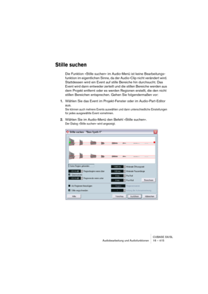 Page 415CUBASE SX/SL
Audiobearbeitung und Audiofunktionen 16 – 415
Stille suchen
Die Funktion »Stille suchen« im Audio-Menü ist keine Bearbeitungs-
funktion im eigentlichen Sinne, da der Audio-Clip nicht verändert wird. 
Stattdessen wird ein Event auf stille Bereiche hin durchsucht. Das 
Event wird dann entweder zerteilt und die stillen Bereiche werden aus 
dem Projekt entfernt oder es werden Regionen erstellt, die den nicht 
stillen Bereichen entsprechen. Gehen Sie folgendermaßen vor:
1.Wählen Sie das Event im...