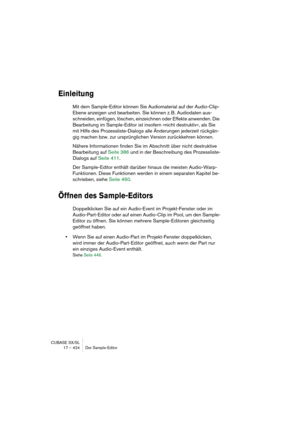 Page 424CUBASE SX/SL
17 – 424 Der Sample-Editor
Einleitung
Mit dem Sample-Editor können Sie Audiomaterial auf der Audio-Clip-
Ebene anzeigen und bearbeiten. Sie können z. B. Audiodaten aus-
schneiden, einfügen, löschen, einzeichnen oder Effekte anwenden. Die 
Bearbeitung im Sample-Editor ist insofern »nicht destruktiv«, als Sie 
mit Hilfe des Prozessliste-Dialogs alle Änderungen jederzeit rückgän-
gig machen bzw. zur ursprünglichen Version zurückkehren können. 
Nähere Informationen finden Sie im Abschnitt über...