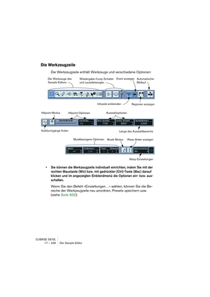 Page 426CUBASE SX/SL
17 – 426 Der Sample-Editor
Die Werkzeugzeile
Die Werkzeugzeile enthält Werkzeuge und verschiedene Optionen:
• Sie können die Werkzeugzeile individuell einrichten, indem Sie mit der 
rechten Maustaste (Win) bzw. mit gedrückter [Ctrl]-Taste (Mac) darauf 
klicken und im angezeigten Einblendmenü die Optionen ein- bzw. aus-
schalten.
Wenn Sie den Befehl »Einstellungen…« wählen, können Sie die Be-
reiche der Werkzeugzeile neu anordnen, Presets speichern usw. 
(siehe Seite 832).
Die Werkzeuge des...