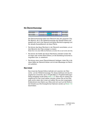 Page 427CUBASE SX/SL
Der Sample-Editor 17 – 427
Die Übersichtsanzeige
Die Übersichtsanzeige liefert eine Übersicht über den gesamten Clip. 
Der Bereich, der in der Wellenformanzeige des Sample-Editors dar-
gestellt wird, wird in der Übersicht als blaues Rechteck angezeigt und 
der aktuelle Auswahlbereich als blaue Fläche.
•Sie können das blaue Rechteck in der Übersicht verschieben, um an-
dere Bereiche des Clips anzeigen zu lassen.
Klicken Sie in die untere Hälfte des Rechtecks und ziehen Sie es nach rechts oder...