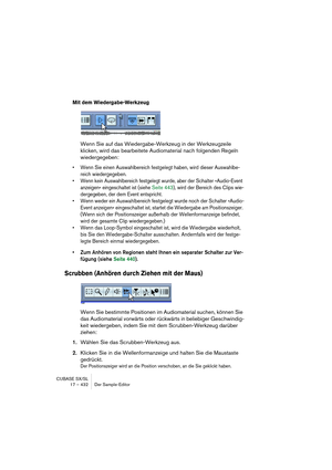 Page 432CUBASE SX/SL
17 – 432 Der Sample-Editor
Mit dem Wiedergabe-Werkzeug
Wenn Sie auf das Wiedergabe-Werkzeug in der Werkzeugzeile 
klicken, wird das bearbeitete Audiomaterial nach folgenden Regeln 
wiedergegeben:
• Wenn Sie einen Auswahlbereich festgelegt haben, wird dieser Auswahlbe-
reich wiedergegeben.
• Wenn kein Auswahlbereich festgelegt wurde, aber der Schalter »Audio-Event 
anzeigen« eingeschaltet ist (siehe Seite 443), wird der Bereich des Clips wie-
dergegeben, der dem Event entspricht.
• Wenn weder...