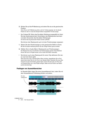 Page 434CUBASE SX/SL
17 – 434 Der Sample-Editor
3.Klicken Sie auf die R-Markierung und ziehen Sie sie an die gewünschte 
Position.
Wenn Sie an der R-Markierung ziehen, wird ein Tooltip angezeigt, der die aktuelle 
Position (in dem im Lineal des Sample-Editors eingestellten Format) anzeigt.
•Nur Cubase SX: Wenn das Scrubben-Werkzeug ausgewählt ist, hören 
Sie das Audiomaterial beim Verschieben des Rasterpunkts (wie beim 
normalen Verwenden des Scrubben-Werkzeugs).
So können Sie die gewünschte Position leichter...