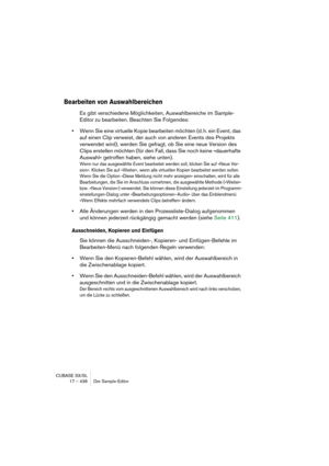 Page 436CUBASE SX/SL
17 – 436 Der Sample-Editor
Bearbeiten von Auswahlbereichen
Es gibt verschiedene Möglichkeiten, Auswahlbereiche im Sample-
Editor zu bearbeiten. Beachten Sie Folgendes:
•Wenn Sie eine virtuelle Kopie bearbeiten möchten (d. h. ein Event, das 
auf einen Clip verweist, der auch von anderen Events des Projekts 
verwendet wird), werden Sie gefragt, ob Sie eine neue Version des 
Clips erstellen möchten (für den Fall, dass Sie noch keine »dauerhafte 
Auswahl« getroffen haben, siehe unten).
Wenn nur...