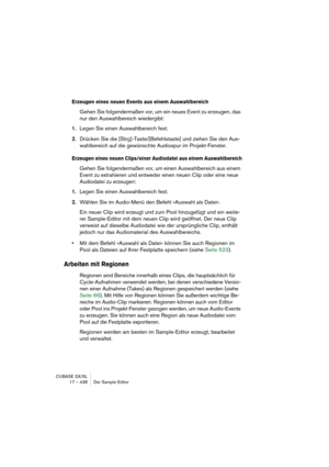 Page 438CUBASE SX/SL
17 – 438 Der Sample-Editor
Erzeugen eines neuen Events aus einem Auswahlbereich
Gehen Sie folgendermaßen vor, um ein neues Event zu erzeugen, das 
nur den Auswahlbereich wiedergibt:
1.Legen Sie einen Auswahlbereich fest.
2.Drücken Sie die [Strg]-Taste/[Befehlstaste] und ziehen Sie den Aus-
wahlbereich auf die gewünschte Audiospur im Projekt-Fenster.
Erzeugen eines neuen Clips/einer Audiodatei aus einem Auswahlbereich
Gehen Sie folgendermaßen vor, um einen Auswahlbereich aus einem 
Event zu...