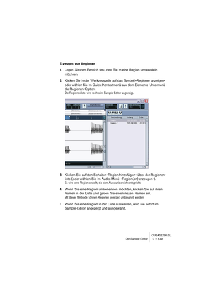 Page 439CUBASE SX/SL
Der Sample-Editor 17 – 439
Erzeugen von Regionen
1.Legen Sie den Bereich fest, den Sie in eine Region umwandeln 
möchten.
2.Klicken Sie in der Werkzeugzeile auf das Symbol »Regionen anzeigen« 
oder wählen Sie im Quick-Kontextmenü aus dem Elemente-Untermenü 
die Regionen-Option.
Die Regionenliste wird rechts im Sample-Editor angezeigt.
3.Klicken Sie auf den Schalter »Region hinzufügen« über der Regionen-
liste (oder wählen Sie im Audio-Menü »Region(en) erzeugen«).
Es wird eine Region...