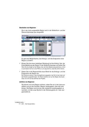 Page 440CUBASE SX/SL
17 – 440 Der Sample-Editor
Bearbeiten von Regionen
Die in der Liste ausgewählte Region wird in der Wellenform- und der 
Übersichtsanzeige grau dargestellt.
Es gibt zwei Möglichkeiten, die Anfangs- und die Endposition einer 
Region zu ändern:
•Klicken Sie (mit einem beliebigen Werkzeug) auf die Anfang- bzw. die 
Ende-Markierung der Region in der Wellenformanzeige und ziehen Sie.
Wenn Sie den Zeiger auf der Anfang- bzw. der Ende-Markierung positionieren, nimmt 
er automatisch die Form eines...