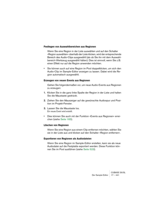 Page 441CUBASE SX/SL
Der Sample-Editor 17 – 441
Festlegen von Auswahlbereichen aus Regionen
Wenn Sie eine Region in der Liste auswählen und auf den Schalter 
»Region auswählen« oberhalb der Liste klicken, wird der entsprechende 
Bereich des Audio-Clips ausgewählt (als ob Sie ihn mit dem Auswahl-
bereich-Werkzeug ausgewählt hätten). Dies ist sinnvoll, wenn Sie z. B. 
einen Effekt nur auf die Region anwenden möchten.
•Sie können auch auf eine Region im Pool doppelklicken, um sich den 
Audio-Clip im Sample-Editor...