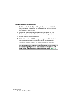 Page 442CUBASE SX/SL
17 – 442 Der Sample-Editor
Einzeichnen im Sample-Editor
Sie können den Audio-Clip auf Sample-Ebene mit dem Stift-Werk-
zeug bearbeiten. Verwenden Sie diese Methode, um z. B. manuell 
Störgeräusche zu entfernen.
1.Stellen Sie einen Vergrößerungsfaktor ein, der kleiner als 1 ist.
Das bedeutet, dass mehr als ein Bildschirmpunkt pro Sample angezeigt wird.
2.Wählen Sie das Stift-Werkzeug aus.
3.Klicken Sie mit dem Stift-Werkzeug an die gewünschte Position in 
der Wellenformanzeige und zeichnen...