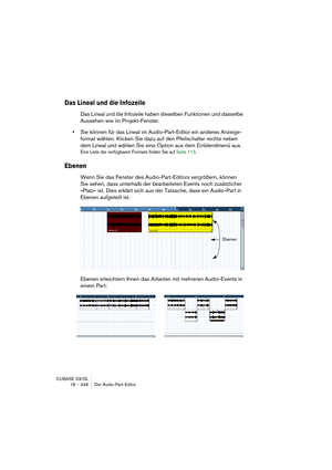 Page 448CUBASE SX/SL
18 – 448 Der Audio-Part-Editor
Das Lineal und die Infozeile
Das Lineal und die Infozeile haben dieselben Funktionen und dasselbe 
Aussehen wie im Projekt-Fenster. 
•Sie können für das Lineal im Audio-Part-Editor ein anderes Anzeige-
format wählen. Klicken Sie dazu auf den Pfeilschalter rechts neben 
dem Lineal und wählen Sie eine Option aus dem Einblendmenü aus.
Eine Liste der verfügbaren Formate finden Sie auf Seite 113.
Ebenen
Wenn Sie das Fenster des Audio-Part-Editors vergrößern, können...