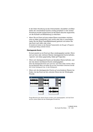 Page 449CUBASE SX/SL
Der Audio-Part-Editor 18 – 449
In der linken Anordnung ist das Unterscheiden, Auswählen und Bear-
beiten der verschiedenen Events unnötig kompliziert. In der rechten 
Anordnung wurden einige Events auf der Ebene darunter angeordnet, 
um die Auswahl und Bearbeitung zu erleichtern.
•Wenn Sie ein Event auf eine andere Ebene verschieben möchten, 
ohne es dabei versehentlich nach rechts oder links zu verschieben, 
halten Sie die [Strg]-Taste/[Befehlstaste] gedrückt und ziehen Sie 
das Event nach...