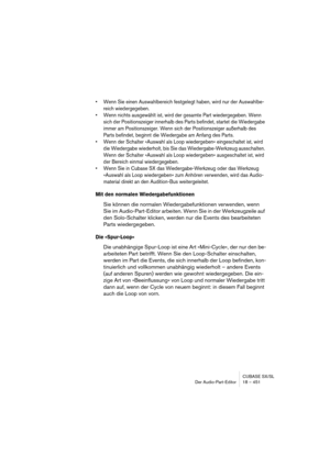 Page 451CUBASE SX/SL
Der Audio-Part-Editor 18 – 451
• Wenn Sie einen Auswahlbereich festgelegt haben, wird nur der Auswahlbe-
reich wiedergegeben.
• Wenn nichts ausgewählt ist, wird der gesamte Part wiedergegeben. Wenn 
sich der Positionszeiger innerhalb des Parts befindet, startet die Wiedergabe 
immer am Positionszeiger. Wenn sich der Positionszeiger außerhalb des 
Parts befindet, beginnt die Wiedergabe am Anfang des Parts.
• Wenn der Schalter »Auswahl als Loop wiedergeben« eingeschaltet ist, wird 
die...