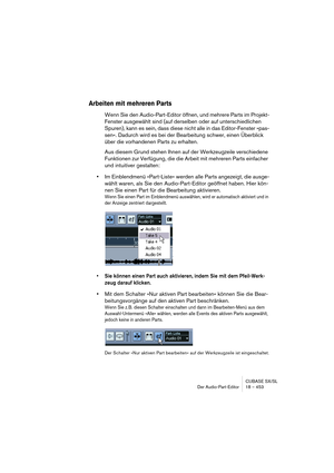 Page 453CUBASE SX/SL
Der Audio-Part-Editor 18 – 453
Arbeiten mit mehreren Parts
Wenn Sie den Audio-Part-Editor öffnen, und mehrere Parts im Projekt-
Fenster ausgewählt sind (auf derselben oder auf unterschiedlichen 
Spuren), kann es sein, dass diese nicht alle in das Editor-Fenster »pas-
sen«. Dadurch wird es bei der Bearbeitung schwer, einen Überblick 
über die vorhandenen Parts zu erhalten.
Aus diesem Grund stehen Ihnen auf der Werkzeugzeile verschiedene 
Funktionen zur Verfügung, die die Arbeit mit mehreren...