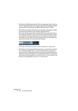 Page 454CUBASE SX/SL
18 – 454 Der Audio-Part-Editor
•Sie können die Größe des aktiven Parts so anpassen, dass er den ge-
samten dargestellten Bereich ausfüllt, indem Sie im Bearbeiten-Menü 
aus dem Zoom-Untermenü den Befehl »Ganzes Event« wählen.
•Wenn Sie den Schalter »Part-Grenzen anzeigen« einschalten, werden 
die Grenzen des aktiven Parts deutlich gekennzeichnet.
Wenn dieser Schalter eingeschaltet ist, werden alle Parts bis auf den aktiven Part in 
der Anzeige grau dargestellt, so dass die Part-Grenzen...