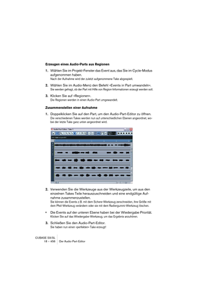 Page 456CUBASE SX/SL
18 – 456 Der Audio-Part-Editor
Erzeugen eines Audio-Parts aus Regionen
1.Wählen Sie im Projekt-Fenster das Event aus, das Sie im Cycle-Modus 
aufgenommen haben.
Nach der Aufnahme wird der zuletzt aufgenommene Take abgespielt.
2.Wählen Sie im Audio-Menü den Befehl »Events in Part umwandeln«.
Sie werden gefragt, ob der Part mit Hilfe von Region-Informationen erzeugt werden soll.
3.Klicken Sie auf »Regionen«.
Die Regionen werden in einen Audio-Part umgewandelt.
Zusammenstellen einer Aufnahme...