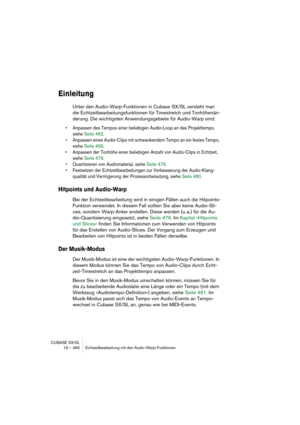 Page 460CUBASE SX/SL
19 – 460 Echtzeitbearbeitung mit den Audio-Warp-Funktionen
Einleitung
Unter den Audio-Warp-Funktionen in Cubase SX/SL versteht man 
die Echtzeitbearbeitungsfunktionen für Timestretch und Tonhöhenän-
derung. Die wichtigsten Anwendungsgebiete für Audio-Warp sind:
• Anpassen des Tempos einer beliebigen Audio-Loop an das Projekttempo, 
siehe Seite 462.
• Anpassen eines Audio-Clips mit schwankendem Tempo an ein festes Tempo, 
siehe Seite 469.
• Anpassen der Tonhöhe einer beliebigen Anzahl von...