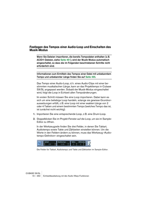 Page 462CUBASE SX/SL
19 – 462 Echtzeitbearbeitung mit den Audio-Warp-Funktionen
Festlegen des Tempos einer Audio-Loop und Einschalten des 
Musik-Modus
Wenn Sie Dateien importieren, die bereits Tempodaten enthalten (z. B. 
ACID®-Dateien, siehe Seite 461), wird der Musik-Modus automatisch 
eingeschaltet, so dass die im Folgenden beschriebenen Schritte nicht 
erforderlich sind.
Informationen zum Ermitteln des Tempos einer Datei mit unbekanntem 
Tempo und unbekannter Länge finden Sie auf Seite 465.
Das Tempo einer...