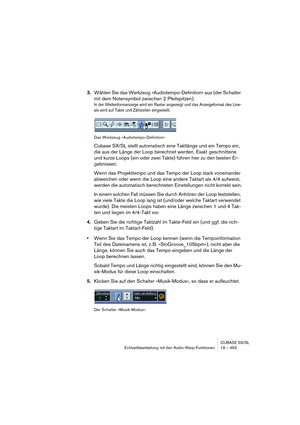 Page 463CUBASE SX/SL
Echtzeitbearbeitung mit den Audio-Warp-Funktionen 19 – 463
3.Wählen Sie das Werkzeug »Audiotempo-Definition« aus (der Schalter 
mit dem Notensymbol zwischen 2 Pfeilspitzen).
In der Wellenformanzeige wird ein Raster angezeigt und das Anzeigeformat des Line-
als wird auf Takte und Zählzeiten eingestellt.
Das Werkzeug »Audiotempo-Definition«
Cubase SX/SL stellt automatisch eine Taktlänge und ein Tempo ein, 
die aus der Länge der Loop berechnet werden. Exakt geschnittene 
und kurze Loops (ein...