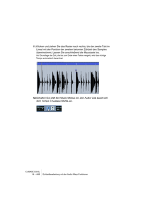 Page 468CUBASE SX/SL
19 – 468 Echtzeitbearbeitung mit den Audio-Warp-Funktionen
11.Klicken und ziehen Sie das Raster nach rechts, bis der zweite Takt im 
Lineal mit der Position der zweiten betonten Zählzeit des Samples 
übereinstimmt. Lassen Sie anschließend die Maustaste los.
Auf Grundlage der Zeit, die bis zum Ende eines Taktes vergeht, wird das richtige 
Tempo automatisch berechnet.
12.Schalten Sie jetzt den Musik-Modus ein. Der Audio-Clip passt sich 
dem Tempo in Cubase SX/SL an.   