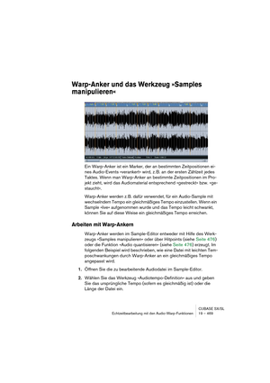 Page 469CUBASE SX/SL
Echtzeitbearbeitung mit den Audio-Warp-Funktionen 19 – 469
Warp-Anker und das Werkzeug »Samples 
manipulieren«
Ein Warp-Anker ist ein Marker, der an bestimmten Zeitpositionen ei-
nes Audio-Events »verankert« wird, z. B. an der ersten Zählzeit jedes 
Taktes. Wenn man Warp-Anker an bestimmte Zeitpositionen im Pro-
jekt zieht, wird das Audiomaterial entsprechend »gestreckt« bzw. »ge-
staucht«.
Warp-Anker werden z. B. dafür verwendet, für ein Audio-Sample mit 
wechselndem Tempo ein gleichmäßiges...