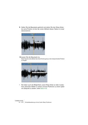 Page 472CUBASE SX/SL
19 – 472 Echtzeitbearbeitung mit den Audio-Warp-Funktionen
9.Halten Sie die Maustaste gedrückt und ziehen Sie den Warp-Anker, 
bis seine Position mit der der ersten Zählzeit dieses Taktes im Lineal 
übereinstimmt.
10.Lassen Sie die Maustaste los.
Damit liegt die erste Zählzeit des Audio-Events genau an der entsprechenden Position 
im Projekt! 
•Sie haben auch die Möglichkeit, zuerst Warp-Anker an allen musika-
lisch relevanten Stellen zu setzen und ihre Positionen zu einem späte-
ren...