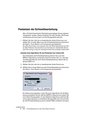 Page 480CUBASE SX/SL
19 – 480 Echtzeitbearbeitung mit den Audio-Warp-Funktionen
Festsetzen der Echtzeitbearbeitung
Alle in Echtzeit berechneten Bearbeitungsvorgänge können jederzeit 
»festgesetzt« werden. Dieses Vorgehen hat zwei Vorteile: Die Prozes-
sorbelastung wird verringert und die Klangqualität optimiert.
•Wählen Sie den oder die zu bearbeitenden Audio-Events aus und 
wählen Sie im Audio-Menü aus dem Echtzeitbearbeitung-Untermenü 
die Option »Time-Stretch und Transponierung festsetzen«.
Sie sollten diese...