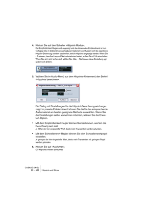 Page 486CUBASE SX/SL
20 – 486 Hitpoints und Slices
4.Klicken Sie auf den Schalter »Hitpoint-Modus«.
Der Empfindlichkeit-Regler wird angezeigt und das Verwenden-Einblendmenü ist nun 
verfügbar. Die im Einblendmenü verfügbaren Optionen beeinflussen nicht die eigentliche 
Hitpoint-Erkennung, sondern bestimmen, welche Hitpoints angezeigt werden. Wenn Sie 
z. B. wissen, dass Ihre Loop auf Sechzehntelnoten basiert, sollten Sie »1/16« einschalten. 
Wenn Sie sich nicht sicher sind, wählen Sie »Alle« – Sie können diese...