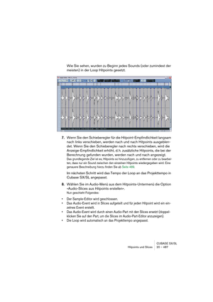 Page 487CUBASE SX/SL
Hitpoints und Slices 20 – 487
Wie Sie sehen, wurden zu Beginn jedes Sounds (oder zumindest der 
meisten) in der Loop Hitpoints gesetzt.
7.Wenn Sie den Schieberegler für die Hitpoint-Empfindlichkeit langsam 
nach links verschieben, werden nach und nach Hitpoints ausgeblen-
det. Wenn Sie den Schieberegler nach rechts verschieben, wird die 
Anzeige-Empfindlichkeit erhöht, d. h. zusätzliche Hitpoints, die bei der 
Berechnung gefunden wurden, werden nach und nach angezeigt.
Das grundlegende Ziel...