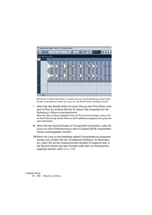 Page 488CUBASE SX/SL
20 – 488 Hitpoints und Slices
Die Slices im Audio-Part-Editor. In diesem Fall war das Projekttempo etwas höher 
als das ursprüngliche Tempo der Loop, d. h. die Audio-Slices überlappen leicht.
•Wenn Sie den Sample-Editor für einen Clip aus dem Pool öffnen, wird 
jetzt im Pool ein anderes Symbol für diesen Clip angezeigt (um die 
Aufteilung in Slices zu kennzeichnen).
Wenn Sie einen in Slices aufgeteilten Clip vom Pool auf eine Audiospur ziehen, wird 
ein Audio-Part erzeugt, dessen Slices an...