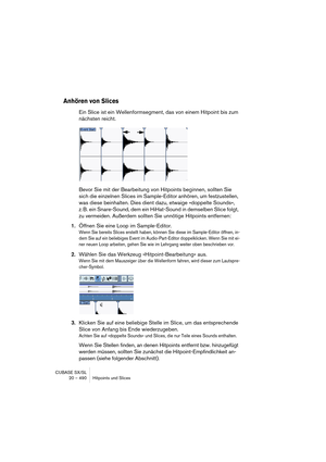 Page 490CUBASE SX/SL
20 – 490 Hitpoints und Slices
Anhören von Slices
Ein Slice ist ein Wellenformsegment, das von einem Hitpoint bis zum 
nächsten reicht.
Bevor Sie mit der Bearbeitung von Hitpoints beginnen, sollten Sie 
sich die einzelnen Slices im Sample-Editor anhören, um festzustellen, 
was diese beinhalten. Dies dient dazu, etwaige »doppelte Sounds«, 
z. B. ein Snare-Sound, dem ein HiHat-Sound in demselben Slice folgt, 
zu vermeiden. Außerdem sollten Sie unnötige Hitpoints entfernen: 
1.Öffnen Sie eine...