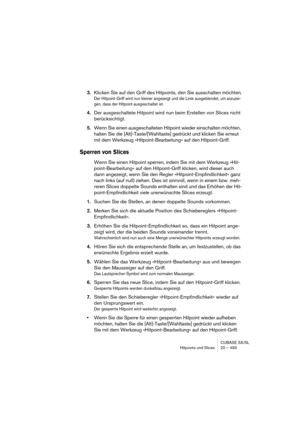 Page 493CUBASE SX/SL
Hitpoints und Slices 20 – 493
3.Klicken Sie auf den Griff des Hitpoints, den Sie ausschalten möchten.
Der Hitpoint-Griff wird nun kleiner angezeigt und die Linie ausgeblendet, um anzuzei-
gen, dass der Hitpoint ausgeschaltet ist.
4.Der ausgeschaltete Hitpoint wird nun beim Erstellen von Slices nicht 
berücksichtigt.
5.Wenn Sie einen ausgeschalteten Hitpoint wieder einschalten möchten, 
halten Sie die [Alt]-Taste/[Wahltaste] gedrückt und klicken Sie erneut 
mit dem Werkzeug...