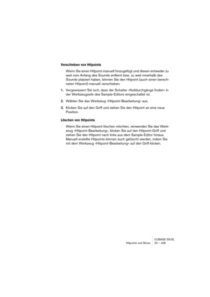 Page 495CUBASE SX/SL
Hitpoints und Slices 20 – 495
Verschieben von Hitpoints
Wenn Sie einen Hitpoint manuell hinzugefügt und diesen entweder zu 
weit vom Anfang des Sounds entfernt bzw. zu weit innerhalb des 
Sounds platziert haben, können Sie den Hitpoint (auch einen berech-
neten Hitpoint) manuell verschieben.
1.Vergewissern Sie sich, dass der Schalter »Nulldurchgänge finden« in 
der Werkzeugzeile des Sample-Editors eingeschaltet ist.
2.Wählen Sie das Werkzeug »Hitpoint-Bearbeitung« aus.
3.Klicken Sie auf den...