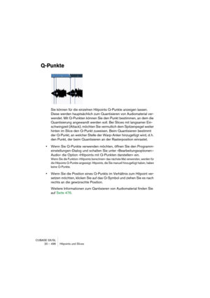 Page 496CUBASE SX/SL
20 – 496 Hitpoints und Slices
Q-Punkte
Sie können für die einzelnen Hitpoints Q-Punkte anzeigen lassen. 
Diese werden hauptsächlich zum Quantisieren von Audiomaterial ver-
wendet. Mit Q-Punkten können Sie den Punkt bestimmen, an dem die 
Quantisierung angewandt werden soll. Bei Slices mit langsamer Ein-
schwingzeit (Attack), möchten Sie vermutlich dem Spitzenpegel weiter 
hinten im Slice den Q-Punkt zuweisen. Beim Quantisieren bestimmt 
der Q-Punkt, an welcher Stelle der Warp-Anker...