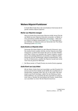 Page 499CUBASE SX/SL
Hitpoints und Slices 20 – 499
Weitere Hitpoint-Funktionen
Im Audio-Menü finden Sie in den verschiedenen Untermenüs die fol-
genden weiteren Hitpoint-Optionen:
Marker aus Hitpoints erzeugen
Wenn ein Audio-Event berechnete Hitpoints enthält, können Sie die-
sen Befehl aus dem Hitpoints-Untermenü verwenden, um Marker zu 
einer automatisch erstellten Markerspur hinzuzufügen – dabei wird 
pro Hitpoint ein Marker erzeugt (siehe Seite 192). Dies eignet sich 
zum Auffinden von Hitpoints sowie zum...