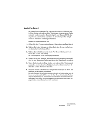 Page 51CUBASE SX/SL
Aufnehmen 4 – 51
Audio-Pre-Record
Mit dieser Funktion können Sie »nachträglich« bis zu 10 Minuten des 
im Stop-Modus oder während der Wiedergabe eingegangenen Audio-
materials wiederherstellen. Dies ist möglich, weil Cubase SX/SL das 
eingehende Audiomaterial auch dann im Zwischenspeicher ablegt, 
wenn die Aufnahme nicht eingeschaltet ist. 
Gehen Sie folgendermaßen vor:
1.Öffnen Sie den Programmeinstellungen-Dialog über das Datei-Menü. 
2.Wählen Sie in der Liste auf der linken Seite den...