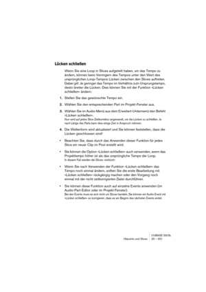 Page 501CUBASE SX/SL
Hitpoints und Slices 20 – 501
Lücken schließen
Wenn Sie eine Loop in Slices aufgeteilt haben, um das Tempo zu 
ändern, können beim Verringern des Tempos unter den Wert des 
ursprünglichen Loop-Tempos Lücken zwischen den Slices auftreten. 
Dabei gilt: Je geringer das Tempo im Verhältnis zum Ursprungstempo, 
desto breiter die Lücken. Dies können Sie mit der Funktion »Lücken 
schließen« ändern:
1.Stellen Sie das gewünschte Tempo ein.
2.Wählen Sie den entsprechenden Part im Projekt-Fenster aus....