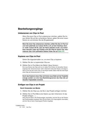 Page 510CUBASE SX/SL
21 – 510 Der Pool
Bearbeitungsvorgänge
Umbenennen von Clips im Pool
Wenn Sie einen Clip im Pool umbenennen möchten, wählen Sie ihn 
aus, klicken Sie auf den vorhandenen Namen, geben Sie einen neuen 
Namen ein und drücken Sie die [Eingabetaste].
Wenn Sie einen Clip umbenennen möchten, sollten Sie dies im Pool tun 
und nicht außerhalb von Cubase SX/SL (z. B. auf dem Desktop). Denn 
so »weiß« Cubase SX/SL, dass der Name geändert wurde, und verliert 
beim nächsten Laden des Projekts nicht den...