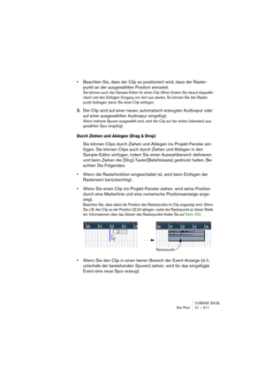 Page 511CUBASE SX/SL
Der Pool 21 – 511
•Beachten Sie, dass der Clip so positioniert wird, dass der Raster-
punkt an der ausgewählten Position einrastet.
Sie können auch den Sample-Editor für einen Clip öffnen (indem Sie darauf doppelkli-
cken) und den Einfügen-Vorgang von dort aus starten. So können Sie den Raster-
punkt festlegen, bevor Sie einen Clip einfügen.
3.Der Clip wird auf einer neuen, automatisch erzeugten Audiospur oder 
auf einer ausgewählten Audiospur eingefügt.
Wenn mehrere Spuren ausgewählt sind,...