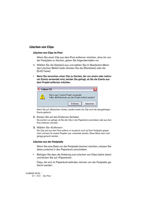 Page 512CUBASE SX/SL
21 – 512 Der Pool
Löschen von Clips
Löschen von Clips im Pool
Wenn Sie einen Clip aus dem Pool entfernen möchten, ohne ihn von 
der Festplatte zu löschen, gehen Sie folgendermaßen vor:
1.Wählen Sie die Datei(en) aus und wählen Sie im Bearbeiten-Menü 
den Löschen-Befehl (oder drücken Sie die [Rücktaste] oder die 
[Entf]-Taste).
• Wenn Sie versuchen, einen Clip zu löschen, der von einem oder mehre-
ren Events verwendet wird, werden Sie gefragt, ob Sie die Events aus 
dem Projekt entfernen...