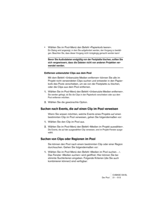 Page 513CUBASE SX/SL
Der Pool 21 – 513
•Wählen Sie im Pool-Menü den Befehl »Papierkorb leeren«.
Ein Dialog wird angezeigt, in dem Sie aufgefordert werden, den Vorgang zu bestäti-
gen. Beachten Sie, dass dieser Vorgang nicht rückgängig gemacht werden kann!
Bevor Sie Audiodateien endgültig von der Festplatte löschen, sollten Sie 
sich vergewissern, dass die Dateien nicht von anderen Projekten ver-
wendet werden.
Entfernen unbenutzter Clips aus dem Pool
Mit dem Befehl »Unbenutzte Medien entfernen« können Sie alle...