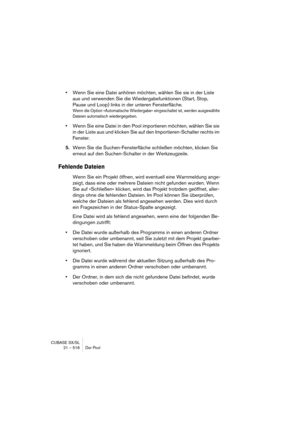 Page 516CUBASE SX/SL
21 – 516 Der Pool
•Wenn Sie eine Datei anhören möchten, wählen Sie sie in der Liste 
aus und verwenden Sie die Wiedergabefunktionen (Start, Stop, 
Pause und Loop) links in der unteren Fensterfläche.
Wenn die Option »Automatische Wiedergabe« eingeschaltet ist, werden ausgewählte 
Dateien automatisch wiedergegeben.
•Wenn Sie eine Datei in den Pool importieren möchten, wählen Sie sie 
in der Liste aus und klicken Sie auf den Importieren-Schalter rechts im 
Fenster.
5.Wenn Sie die...
