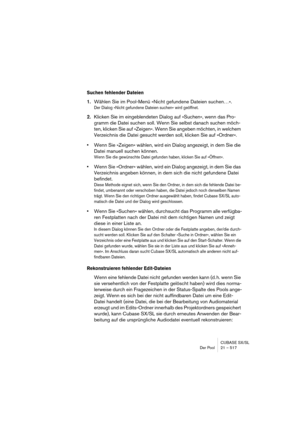 Page 517CUBASE SX/SL
Der Pool 21 – 517
Suchen fehlender Dateien
1.Wählen Sie im Pool-Menü »Nicht gefundene Dateien suchen…«.
Der Dialog »Nicht gefundene Dateien suchen« wird geöffnet. 
2.Klicken Sie im eingeblendeten Dialog auf »Suchen«, wenn das Pro-
gramm die Datei suchen soll. Wenn Sie selbst danach suchen möch-
ten, klicken Sie auf »Zeigen«. Wenn Sie angeben möchten, in welchem 
Verzeichnis die Datei gesucht werden soll, klicken Sie auf »Ordner«.
•Wenn Sie »Zeigen« wählen, wird ein Dialog angezeigt, in dem...