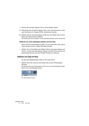 Page 518CUBASE SX/SL
21 – 518 Der Pool
1.Suchen Sie den/die Clip(s) im Pool, deren Dateien fehlen.
2.Überprüfen Sie die Status-Spalte. Wenn dort »rekonstruierbar« steht, 
kann die Datei von Cubase SX/SL rekonstruiert werden.
3.Wählen Sie die rekonstruierbaren Clips aus und wählen Sie im Pool-
Menü den Rekonstruieren-Befehl.
Die Bearbeitung wird durchgeführt und die bearbeiteten Dateien werden rekonstruiert.
Entfernen von nicht auffindbaren Dateien aus dem Pool
Wenn der Pool Audiodateien enthält, die nicht...