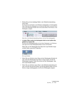 Page 519CUBASE SX/SL
Der Pool 21 – 519
•Klicken Sie auf eine beliebige Stelle in der Wellenformdarstellung 
eines Clips.
Der Clip wird von der Position in der Wellenform wiedergegeben, auf die Sie geklickt 
haben. Dabei läuft die Wiedergabe bis zum Ende des Clips weiter, es sei denn Sie kli-
cken auf den Wiedergabe-Schalter oder an eine andere Stelle im Pool-Fenster, um die 
Wiedergabe zu stoppen.
Wenn Sie in die Wellenformdarstellung klicken, wird der Clip wiedergegeben.
• In beiden Fällen werden die...