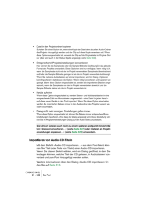 Page 522CUBASE SX/SL
21 – 522 Der Pool
• Datei in den Projektordner kopieren
Schalten Sie diese Option ein, wenn eine Kopie der Datei dem aktuellen Audio-Ordner 
des Projekts hinzugefügt werden und der Clip auf diese Kopie verweisen soll. Wenn 
diese Option ausgeschaltet ist, verweist der Clip auf die Originaldatei im Original-Ord-
ner (dies wird auch in der Status-Spalte angezeigt, siehe Seite 509).
•Entsprechend Projekteinstellungen konvertieren
Hier können Sie die Samplerate oder die Sample-Bitbreite...