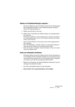 Page 529CUBASE SX/SL
Der Pool 21 – 529
Dateien an Projekteinstellungen anpassen…
Mit diesem Befehl aus dem Pool-Menü können Sie die Dateiattribute 
aller ausgewählten Dateien an die Projekteinstellungen anpassen. 
Gehen Sie folgendermaßen vor:
1.Wählen Sie alle Clips im Pool aus.
2.Wählen Sie im Pool-Menü den Befehl »Dateien an Projekteinstellun-
gen anpassen…«.
Ein Dialog wird angezeigt, in dem Sie auswählen können, ob Sie die ursprünglichen, 
nicht umgewandelten Dateien, die sich im Pool befinden, beibehalten...