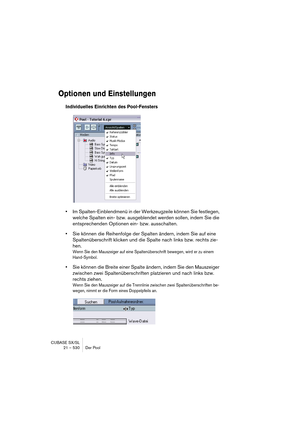 Page 530CUBASE SX/SL
21 – 530 Der Pool
Optionen und Einstellungen
Individuelles Einrichten des Pool-Fensters
•Im Spalten-Einblendmenü in der Werkzeugzeile können Sie festlegen, 
welche Spalten ein- bzw. ausgeblendet werden sollen, indem Sie die 
entsprechenden Optionen ein- bzw. ausschalten.
•Sie können die Reihenfolge der Spalten ändern, indem Sie auf eine 
Spaltenüberschrift klicken und die Spalte nach links bzw. rechts zie-
hen.
Wenn Sie den Mauszeiger auf eine Spaltenüberschrift bewegen, wird er zu einem...