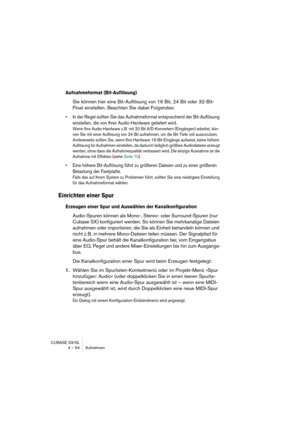 Page 54CUBASE SX/SL
4 – 54 Aufnehmen
Aufnahmeformat (Bit-Auflösung)
Sie können hier eine Bit-Auflösung von 16 Bit, 24 Bit oder 32-Bit-
Float einstellen. Beachten Sie dabei Folgendes:
• In der Regel sollten Sie das Aufnahmeformat entsprechend der Bit-Auflösung 
einstellen, die von Ihrer Audio-Hardware geliefert wird.
Wenn Ihre Audio-Hardware z. B. mit 20 Bit A/D-Konvertern (Eingängen) arbeitet, kön-
nen Sie mit einer Auflösung von 24 Bit aufnehmen, um die Bit-Tiefe voll auszunutzen. 
Andererseits sollten Sie,...